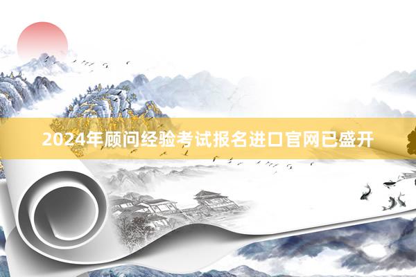 2024年顾问经验考试报名进口官网已盛开