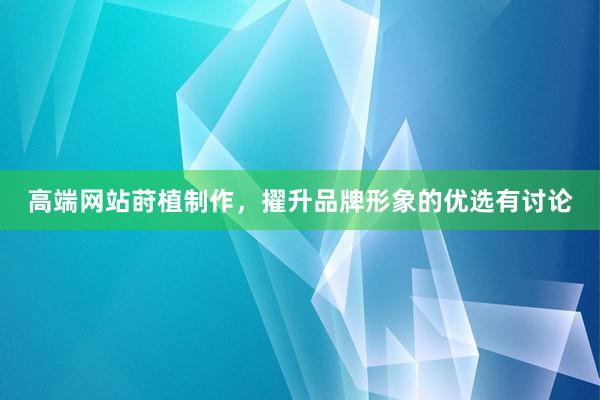 高端网站莳植制作，擢升品牌形象的优选有讨论