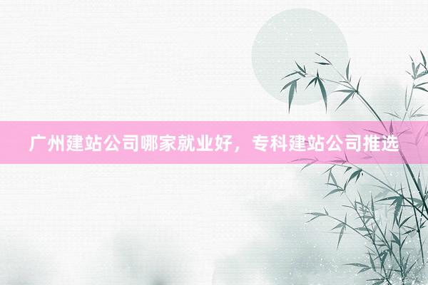 广州建站公司哪家就业好，专科建站公司推选