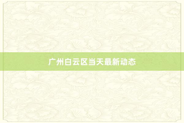 广州白云区当天最新动态
