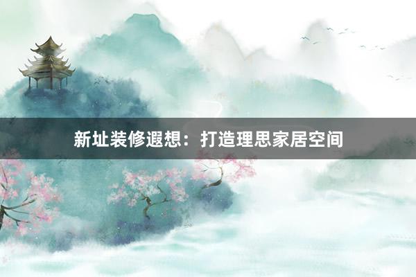 新址装修遐想：打造理思家居空间