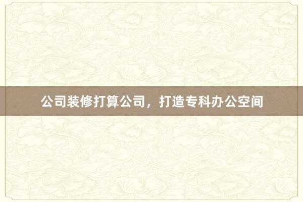 公司装修打算公司，打造专科办公空间