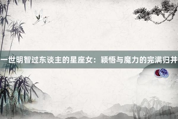 一世明智过东谈主的星座女：颖悟与魔力的完满归并