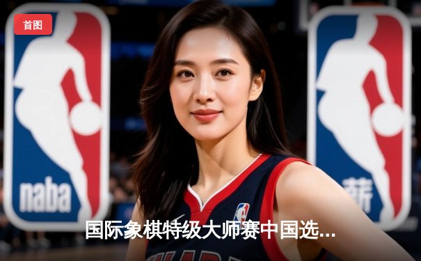 国际象棋特级大师赛中国选手李超勇夺冠军，精彩对局展现高水准竞技