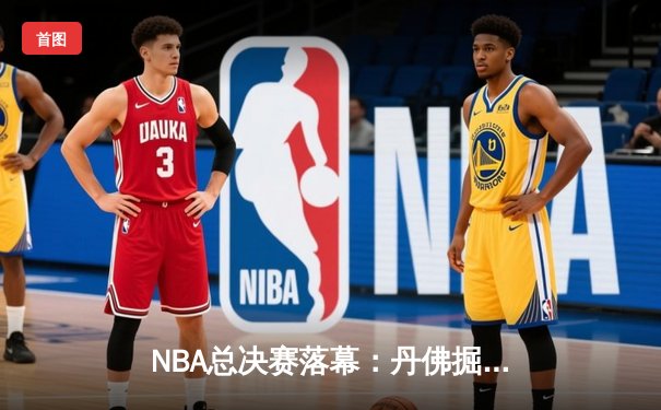 NBA总决赛落幕：丹佛掘金首夺总冠军，约基奇荣膺FMVP