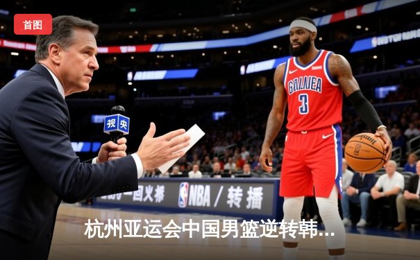 杭州亚运会中国男篮逆转韩国晋级四强 胡金秋砍下33分创个人纪录