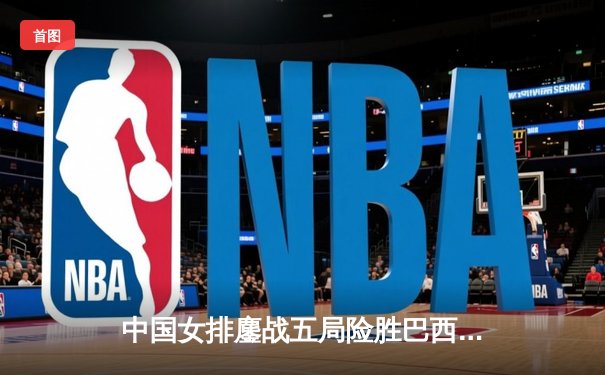 中国女排鏖战五局险胜巴西 张常宁砍28分率队挺进世界联赛四强