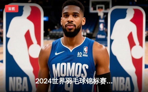 2024世界羽毛球锦标赛：安赛龙三连冠梦碎，石宇奇鏖战三局登顶男单王座