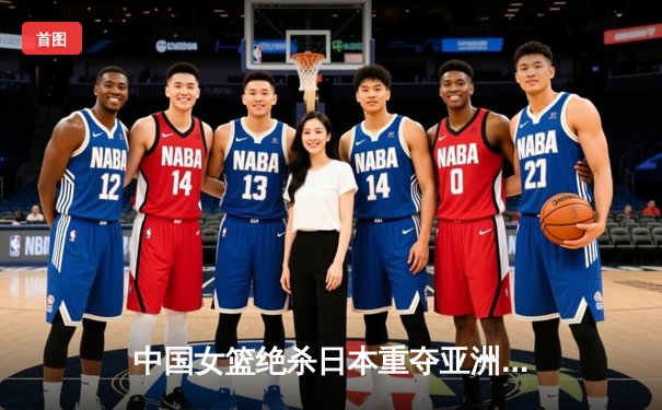 中国女篮绝杀日本重夺亚洲杯冠军 韩旭独揽26分荣膺MVP
