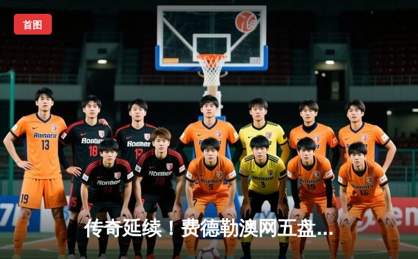 传奇延续！费德勒澳网五盘大战惊险晋级，赛后坦言享受每一刻