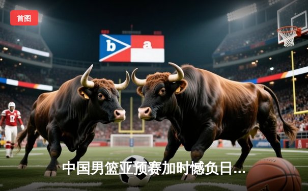 中国男篮亚预赛加时憾负日本 胡金秋空砍23+13难救主