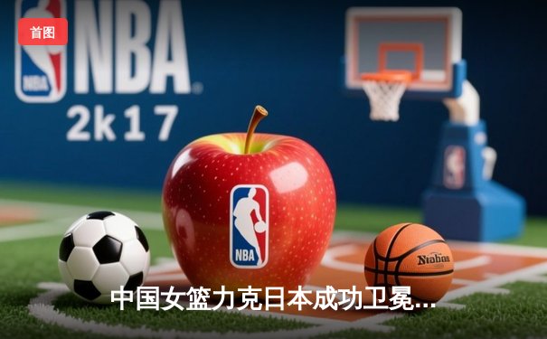 中国女篮力克日本成功卫冕，韩旭独砍24分荣膺亚洲杯MVP